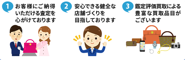 ①お客様にご納得いただける査定を心がけております ②安心できる健全な店舗づくりを目指しております ③鑑定評価買取による豊富な買取品目がございます